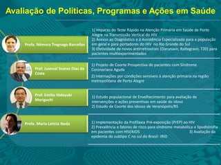 Avaliação de Políticas, Programas e Ações em Saúde
1) Impacto do Teste Rápido na Atenção Primária em Saúde de Porto
Alegre na Transmissão Vertical do HIV
2) Acesso ao Diagnóstico e à Assistência Especializada para a população
em geral e para portadores do HIV no Rio Grande do Sul
3) Efetividade de novos antirretrovirais (Darunavir, Raltegravir, T20) para
pacientes multiexperimentados
1) Projeto de Coorte Prospectiva de pacientes com Síndrome
Coronariana Aguda
2) Internações por condições sensíveis à atenção primária na região
metropolitana de Porto Alegre
1) Estudo populacional de Envelhecimento para avaliação de
intervenções e ações preventivas em saúde do idoso
2) Estudo de Coorte dos idosos de Veranópolis/RS
1) Implementação da Profilaxia Pré-exposição (PrEP) ao HIV
2) Prevalência e fatores de risco para síndrome metabólica e lipodistrofia
em pacientes com HIV/AIDS 3) Avaliação da
epidemia do subtipo C no sul do Brasil- IRID
Profa. Nêmora Tregnago Barcellos
Prof. Juvenal Soares Dias da
Costa
Prof. Emílio Hideyuki
Moriguchi
Profa. Maria Letícia Ikeda
 