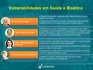 Vulnerabilidades em Saúde e Bioética
1) Modelos de Atenção: Integração entre Atenção Básica à Saúde e
Vigilância em Saúde
2) Bioética e Atenção Básica à Saúde: Metodologia de Discussão de
Problemas Éticos nas Reuniões da Equipe de Atenção Básica
1) Assistência pré-natal, humanização e micropolíticas: um estudo
antropológico sobre as experiências das gestantes no contexto do SUS 2)
Políticas, significados e redes em torno da Saúde da População Negra:
um estudo socioantropológico na cidade de Porto Alegre
1) Saúde sexual e reprodutiva de mulheres adultas: um estudo de base
populacional no município de São Leopoldo/RS
2) Intervenções para prevenção primária do HIV/aids em mulheres de
países de média e baixa renda
3) Biopolíticas ie desafios éticos da gestão da prevenção do HIV entre
crianças na Rede de atenção à saúde:
1) Políticas e ações de redução de dados em Porto Alegre 2)
Bioética e dependência de substâncias
Prof. José Roque Junges
Profa. Laura Cecília López
Profa. Tonantzin Ribeiro
Gonçalves
Prof. Jardel Fischer Loeck (PNPD)
 