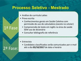 Processo Seletivo - Mestrado
1ª Fase
• Análise do currículo Lattes
• Prova escrita
• Conhecimentos gerais em Saúde Coletiva com
permissão do uso de calculadora (exceto no celular)
• Compreensão de texto em inglês na área da saúde
SEM uso de dicionário
• Consultar bibliografia de referência
2ª Fase:
• Entrevista
• Candidatos classificados serão comunicados por e-mail
até o dia 03/10/2017 de data e horário
 