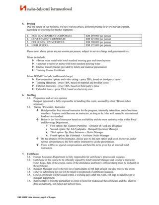 5. Pricing
Due the nature of our business, we have various prices, different pricing for every market segment,
according to following list market segments:
1. NON GOVERNMENT CORPORATE IDR 250.000 per person
2. GOVERNMENT CORPORATE IDR 225.000 per person
3. COLLEGES / UNIVERSITIES IDR 200.000 per person
4. HIGH SCHOOL IDR 175.000 per person
Please note, above prices are per session per person, subject to service charge and government tax.
Prices do include:
 4 hours room rental with hotel standard meeting gear and sound system
 4 courses western set menu with hotel standard pouring water
 Internal trainer (trainer provided by hotel) and material presentation
 Training Course Certificate
Prices DO NOT include: (additional charge)
 Documentation / photo and video taking – price TBA, based on third party’s cost
 Training Handouts – price TBA, based on material and booklet’s cost
 External Instructor – price TBA, based on third party’s price
 Extended hours – price TBA, based on electricity cost
6. Staffing
6.1. Preparation and service operator
Banquet personnel is fully responsible in handling this event, assisted by other FB team when
necessary.
6.2. Trainer / Presenter / Instructor
 Hotel provides free internal instructor for the program, internally taken from one of our team
members. Anyone could become an instructor, as long as he / she well versed to international
food service standard.
 Below is the list of instructor based on availability and the most seniority order within Food
and Beverage Department.
 First option: Bp. Guntoro Purnomo – Director of Food and Beverage
 Second option: Bp. Edi Syahputra – Banquet Operation Manager
 Third option: Bp. Heru Setiawan – Outlet Manager
 Fourth option: Bp. Febriandi – Assistant Outlet Manager
 On the absence of first instructor, choice goes to the next option and so on. However, under
normal circumstances, the first option instructor to do the presentation.
 There will be no special compensations and benefits to be given for all internal hotel
instructors.
7. Certificate
7.1. Human Resources Department is fully responsible for certificate’s process and issuance.
7.2. Certificate of the course to be officially signed by hotel General Manager and Course’s Instructor.
Hotel Logo, date of the course, name of the attendance and hotel’s official stamp must be included on
the certificate.
7.3. Banquet Manager to give the full list of participants to HR dept at least one day prior to the event.
7.4. Delay in submitting the list will be result in postponed of certificate issuance.
7.5. Course certificate will be issued within 2 working days after the event, HR dept to hand it over to
Banquet department.
7.6. Representative from the participant to come to hotel for picking up the certificate, and this shall be
done collectively, not person per person basis.
P&P GSBM Table Manner, page 2 of 3 pages
 