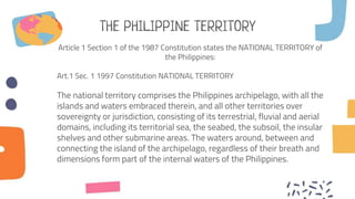 THE PHILIPPINE TERRITORY
Article 1 Section 1 of the 1987 Constitution states the NATIONAL TERRITORY of
the Philippines:
Art.1 Sec. 1 1997 Constitution NATIONAL TERRITORY
The national territory comprises the Philippines archipelago, with all the
islands and waters embraced therein, and all other territories over
sovereignty or jurisdiction, consisting of its terrestrial, fluvial and aerial
domains, including its territorial sea, the seabed, the subsoil, the insular
shelves and other submarine areas. The waters around, between and
connecting the island of the archipelago, regardless of their breath and
dimensions form part of the internal waters of the Philippines.
 