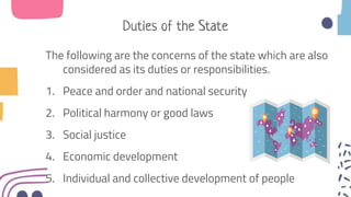 Duties of the State
The following are the concerns of the state which are also
considered as its duties or responsibilities.
1. Peace and order and national security
2. Political harmony or good laws
3. Social justice
4. Economic development
5. Individual and collective development of people
 