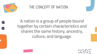 THE CONCEPT OF NATION
A nation is a group of people bound
together by certain characteristics and
shares the same history, ancestry,
culture, and language.
 