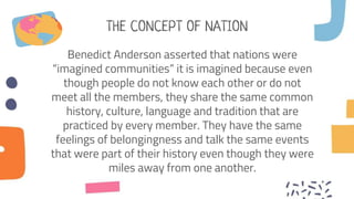 THE CONCEPT OF NATION
Benedict Anderson asserted that nations were
“imagined communities” it is imagined because even
though people do not know each other or do not
meet all the members, they share the same common
history, culture, language and tradition that are
practiced by every member. They have the same
feelings of belongingness and talk the same events
that were part of their history even though they were
miles away from one another.
 