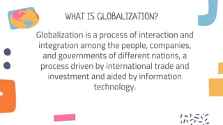 WHAT IS GLOBALIZATION?
Globalization is a process of interaction and
integration among the people, companies,
and governments of different nations, a
process driven by international trade and
investment and aided by information
technology.
 