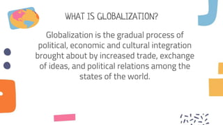 WHAT IS GLOBALIZATION?
Globalization is the gradual process of
political, economic and cultural integration
brought about by increased trade, exchange
of ideas, and political relations among the
states of the world.
 