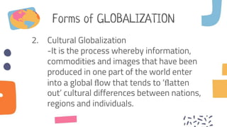 Forms of GLOBALIZATION
2. Cultural Globalization
-It is the process whereby information,
commodities and images that have been
produced in one part of the world enter
into a global ﬂow that tends to ‘ﬂatten
out’ cultural differences between nations,
regions and individuals.
 