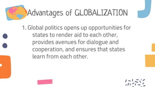 Advantages of GLOBALIZATION
1. Global politics opens up opportunities for
states to render aid to each other,
provides avenues for dialogue and
cooperation, and ensures that states
learn from each other.
 