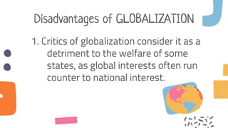 Disadvantages of GLOBALIZATION
1. Critics of globalization consider it as a
detriment to the welfare of some
states, as global interests often run
counter to national interest.
 