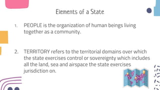 Elements of a State
1. PEOPLE is the organization of human beings living
together as a community.
2. TERRITORY refers to the territorial domains over which
the state exercises control or sovereignty which includes
all the land, sea and airspace the state exercises
jurisdiction on.
 