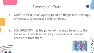 Elements of a State
3. GOVERNMENT is an agency to which the political ideology
of the state is expressed and carried out.
4. SOVEREIGNTY it is the power of the state to enforce the
law over its people within its jurisdiction and demand
obedience from them.
 