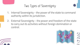 Two Types of Sovereignty
1. Internal Sovereignty - the power of the state to command
authority within its jurisdiction.
2. External Sovereignty - the power and freedom of the state
to carry out its activities without foreign domination or
control.
 