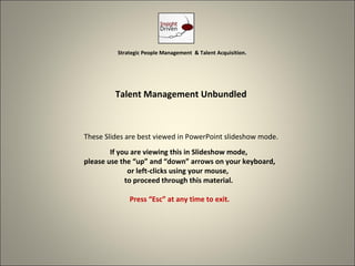 Strategic People Management & Talent Acquisition.




         Talent Management Unbundled



These Slides are best viewed in PowerPoint slideshow mode.
        If you are viewing this in Slideshow mode,
please use the “up” and “down” arrows on your keyboard,
              or left-clicks using your mouse,
             to proceed through this material.

              Press “Esc” at any time to exit.




                                                              1
 