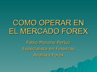 COMO OPERAR EN EL MERCADO FOREX Fabio Moreno Pertuz Especialista en Finanzas Analista Forex 