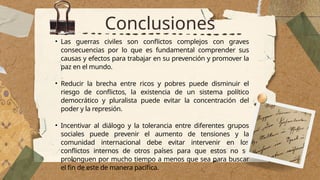 Conclusiones
• Las guerras civiles son conflictos complejos con graves
consecuencias por lo que es fundamental comprender sus
causas y efectos para trabajar en su prevención y promover la
paz en el mundo.
• Reducir la brecha entre ricos y pobres puede disminuir el
riesgo de conflictos, la existencia de un sistema político
democrático y pluralista puede evitar la concentración del
poder y la represión.
• Incentivar al diálogo y la tolerancia entre diferentes grupos
sociales puede prevenir el aumento de tensiones y la
comunidad internacional debe evitar intervenir en los
conflictos internos de otros países para que estos no se
prolonguen por mucho tiempo a menos que sea para buscar
el fin de este de manera pacífica.
 