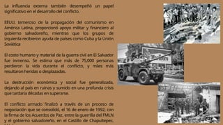 La influencia externa también desempeñó un papel
significativo en el desarrollo del conflicto.
EEUU, temeroso de la propagación del comunismo en
América Latina, proporcionó apoyo militar y financiero al
gobierno salvadoreño, mientras que los grupos de
izquierda recibieron ayuda de países como Cuba y la Unión
Soviética
El costo humano y material de la guerra civil en El Salvador
fue inmenso. Se estima que más de 75,000 personas
perdieron la vida durante el conflicto, y miles más
resultaron heridas o desplazadas.
La destrucción económica y social fue generalizada,
dejando al país en ruinas y sumido en una profunda crisis
que tardaría décadas en superarse.
El conflicto armado finalizó a través de un proceso de
negociación que se consolidó, el 16 de enero de 1992, con
la firma de los Acuerdos de Paz, entre la guerrilla del FMLN
y el gobierno salvadoreño, en el Castillo de Chapultepec,
 