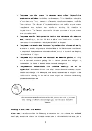 8
1. Congress has the power to remove from office impeachable
government officials, including the President, Vice President, members
of the Supreme Court, members of constitutional commissions, and the
Ombudsman. The House of Representatives can tackle impeachment
complaints and submit the resolution setting the Articles of
Impeachment. The Senate, meanwhile, decides on cases of impeachment
in a full-blown trial.
2. Congress has the “sole power to declare the existence of a state of
war,” according to Section 23 Article VI of the Constitution. A vote of
two-thirds of both Houses, voting separately, is needed.
3. Congress can revoke the President’s proclamation of martial law by
a vote of at least a majority of all members of the Senate and the House.
If requested, Congress can also extend the period of martial law beyond
the mandated 60 days.
4. Congress may authorize the President to exercise powers to carry
out a declared national policy “for a limited period and subject to
restrictions" in times of war or other national emergency.
5. Congressional committees can conduct hearings "in aid of
legislation” on various issues that affect the nation and release a report
based on findings. For example, the Senate committee in August 2018
conducted a hearing on the TRAIN law's impact on inflation amid rising
prices of commodities.
Activity 1: Is it True? Is it False?
Directions: Identify whether the following statements are true or false. Put a check
mark () inside the box of the correct answer and if the statement is false, put a
Here are some enrichment activities for you to work on to master
and strengthen the basic concepts you have learned from this
lesson.
Explore
 