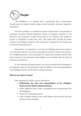 1
The Philippines is a republic with a presidential form of government
wherein power is equally divided among its three branches: executive, legislative,
and judicial.
One basic corollary in a presidential system of government is the principle of
separation of powers wherein legislation belongs to Congress, execution to the
Executive, and settlement of legal controversies to the Judiciary. The Legislative
branch is authorized to make laws, alter, and repeal them through the power
vested in the Philippine Congress. This institution is divided into the Senate and
the House of Representatives.
Furthermore, it is important to note that the Philippine government seeks to
act in the best interests of its citizens through this system of checks and balances.
As a HUMSS practitioner, these principles of co-equal and coordinate powers of the
three branches of the government will enlighten you in dealing with the ideals of
democracy and fairness.
In this particular learning material, you will be provided with knowledge on
the legislative branch of the government and the different roles and responsibilities
of the Philippine Senate and the House of Representatives.
What do you expect to learn?
After studying this module, you are expected to:
 Differentiate the roles and responsibilities of the Philippine
Senate and the House of Representatives
 Define legislative power under a presidential form of government like
the Philippines
 Discuss the lawmaking process
 Draft a simple ordinance that would address the perceived need and
problem of your barangay
Target
 