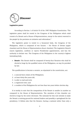 3
Legislative power
According to Section 1 of Article VI of the 1987 Philippine Constitution: “The
legislative power shall be vested in the Congress of the Philippines which shall
consist of a Senate and a House of Representatives, except to the extent reserved to
the people by the provision on initiative and referendum.”
The legislative power is vested in a bicameral body, the Congress of the
Philippines, which is composed of two houses -- the House of Senate (upper
chamber) and the House of Representatives (lower chamber). The Legislative Branch
enacts legislation, confirms or rejects Presidential appointments, and has the
authority to declare war. The Congress of the Philippines is the country's highest
lawmaking body.
 Senate –The Senate shall be composed of twenty-four Senators who shall be
elected at large by the qualified voters of the Philippines, as may be provided
by law.
The qualifications to become a senator, as stipulated in the constitution, are:
1. a natural-born citizen of the Philippines;
2. at least thirty-five years old;
3. is able to read and write
4. a registered voter; and
5. a resident of the Philippines for not less than two years before election day.
It is worthy to note that the composition of the Senate is smaller in number as
compared to the House of Representatives. The members of this chamber are
elected at large by the entire electorate. The rationale for this rule intends to make
the Senate a training ground for national leaders and possibly a springboard for the
presidency. It follows also that the Senator, having a national rather than only a
Discover
 
