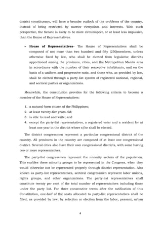 4
district constituency, will have a broader outlook of the problems of the country,
instead of being restricted by narrow viewpoints and interests. With such
perspective, the Senate is likely to be more circumspect, or at least less impulsive,
than the House of Representatives.
 House of Representatives– The House of Representatives shall be
composed of not more than two hundred and fifty (250)members, unless
otherwise fixed by law, who shall be elected from legislative districts
apportioned among the provinces, cities, and the Metropolitan Manila area
in accordance with the number of their respective inhabitants, and on the
basis of a uniform and progressive ratio, and those who, as provided by law,
shall be elected through a party-list system of registered national, regional,
and sectoral parties or organizations.
Meanwhile, the constitution provides for the following criteria to become a
member of the House of Representatives:
1. a natural-born citizen of the Philippines;
2. at least twenty-five years old;
3. is able to read and write; and
4. except the party-list representatives, a registered voter and a resident for at
least one year in the district where s/he shall be elected.
The district congressmen represent a particular congressional district of the
country. All provinces in the country are composed of at least one congressional
district. Several cities also have their own congressional districts, with some having
two or more representatives.
The party-list congressmen represent the minority sectors of the population.
This enables these minority groups to be represented in the Congress, when they
would otherwise not be represented properly through district representation. Also
known as party-list representatives, sectoral congressmen represent labor unions,
rights groups, and other organizations. The party-list representatives shall
constitute twenty per cent of the total number of representatives including those
under the party list. For three consecutive terms after the ratification of this
Constitution, one-half of the seats allocated to party-list representatives shall be
filled, as provided by law, by selection or election from the labor, peasant, urban
 