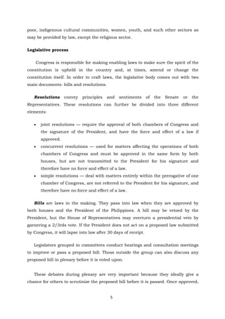 5
poor, indigenous cultural communities, women, youth, and such other sectors as
may be provided by law, except the religious sector.
Legislative process
Congress is responsible for making enabling laws to make sure the spirit of the
constitution is upheld in the country and, at times, amend or change the
constitution itself. In order to craft laws, the legislative body comes out with two
main documents: bills and resolutions.
Resolutions convey principles and sentiments of the Senate or the
Representatives. These resolutions can further be divided into three different
elements:
 joint resolutions — require the approval of both chambers of Congress and
the signature of the President, and have the force and effect of a law if
approved.
 concurrent resolutions — used for matters affecting the operations of both
chambers of Congress and must be approved in the same form by both
houses, but are not transmitted to the President for his signature and
therefore have no force and effect of a law.
 simple resolutions — deal with matters entirely within the prerogative of one
chamber of Congress, are not referred to the President for his signature, and
therefore have no force and effect of a law.
Bills are laws in the making. They pass into law when they are approved by
both houses and the President of the Philippines. A bill may be vetoed by the
President, but the House of Representatives may overturn a presidential veto by
garnering a 2/3rds vote. If the President does not act on a proposed law submitted
by Congress, it will lapse into law after 30 days of receipt.
Legislators grouped in committees conduct hearings and consultation meetings
to improve or pass a proposed bill. Those outside the group can also discuss any
proposed bill in plenary before it is voted upon.
These debates during plenary are very important because they ideally give a
chance for others to scrutinize the proposed bill before it is passed. Once approved,
 