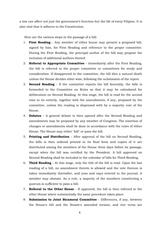 6
a law can affect not just the government’s function but the life of every Filipino. It is
also vital that it adheres to the Constitution.
Here are the various steps in the passage of a bill:
1. First Reading - Any member of either house may present a proposed bill,
signed by him, for First Reading and reference to the proper committee.
During the First Reading, the principal author of the bill may propose the
inclusion of additional authors thereof.
2. Referral to Appropriate Committee - Immediately after the First Reading,
the bill is referred to the proper committee or committees for study and
consideration. If disapproved in the committee, the bill dies a natural death
unless the House decides other wise, following the submission of the report.
3. Second Reading - If the committee reports the bill favorably, the bills is
forwarded to the Committee on Rules so that it may be calendared for
deliberation on Second Reading. At this stage, the bill is read for the second
time in its entirely, together with the amendments, if any, proposed by the
committee, unless the reading is dispensed with by a majority vote of the
House.
4. Debates - A general debate is then opened after the Second Reading and
amendments may be proposed by any member of Congress. The insertion of
changes or amendments shall be done in accordance with the rules of either
House. The House may either "kill" or pass the bill.
5. Printing and Distribution - After approval of the bill on Second Reading,
the bills is then ordered printed in its final form and copies of it are
distributed among the members of the House three days before its passage,
except when the bill was certified by the President. A bill approved on
Second Reading shall be included in the calendar of bills for Third Reading.
6. Third Reading - At this stage, only the title of the bill is read. Upon the last
reading of a bill, no amendment thereto is allowed and the vote thereon is
taken immediately thereafter, and yeas and nays entered in the journal. A
member may abstain. As a rule, a majority of the members constituting a
quorum is sufficient to pass a bill.
7. Referral to the Other House - If approved, the bill is then referred to the
other House where substantially the same procedure takes place.
8. Submission to Joint Bicameral Committee - Differences, if any, between
the House's bill and the Senate's amended version, and vice versa are
 