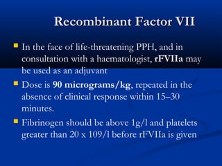 Recombinant Factor VIIRecombinant Factor VII
 In the face of life-threatening PPH, and in
consultation with a haematologist, rFVIIa may
be used as an adjuvant
 Dose is 90 micrograms/kg, repeated in the
absence of clinical response within 15–30
minutes.
 Fibrinogen should be above 1g/l and platelets
greater than 20 x 109/l before rFVIIa is given
 