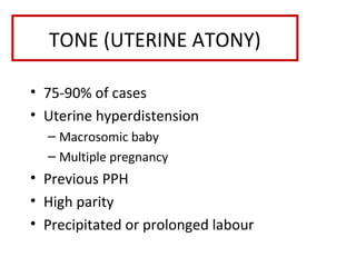 TONE (UTERINE ATONY)
• 75-90% of cases
• Uterine hyperdistension
– Macrosomic baby
– Multiple pregnancy
• Previous PPH
• High parity
• Precipitated or prolonged labour
 