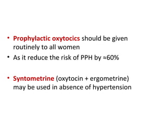 • Prophylactic oxytocics should be given
routinely to all women
• As it reduce the risk of PPH by ≈60%
• Syntometrine (oxytocin + ergometrine)
may be used in absence of hypertension
 