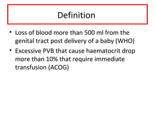 Definition
• Loss of blood more than 500 ml from the
genital tract post delivery of a baby (WHO)
• Excessive PVB that cause haematocrit drop
more than 10% that require immediate
transfusion (ACOG)
 