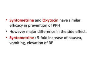 • Syntometrine and Oxytocin have similar
efficacy in prevention of PPH
• However major difference in the side effect.
• Syntometrine : 5-fold increase of nausea,
vomiting, elevation of BP
 