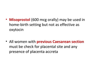 • Misoprostol (600 mcg orally) may be used in
home-birth setting but not as effective as
oxytocin
• All women with previous Caesarean section
must be check for placental site and any
presence of placenta accreta
 