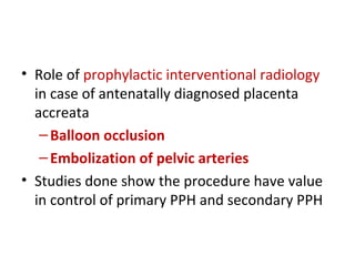 • Role of prophylactic interventional radiology
in case of antenatally diagnosed placenta
accreata
–Balloon occlusion
–Embolization of pelvic arteries
• Studies done show the procedure have value
in control of primary PPH and secondary PPH
 