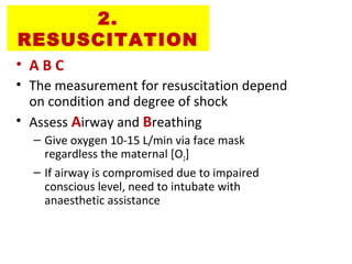 2.
RESUSCITATION
• A B C
• The measurement for resuscitation depend
on condition and degree of shock
• Assess Airway and Breathing
– Give oxygen 10-15 L/min via face mask
regardless the maternal [O2]
– If airway is compromised due to impaired
conscious level, need to intubate with
anaesthetic assistance
 