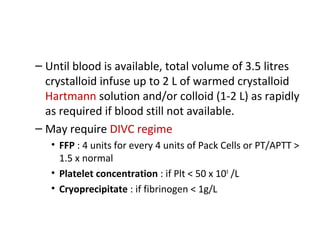 – Until blood is available, total volume of 3.5 litres
crystalloid infuse up to 2 L of warmed crystalloid
Hartmann solution and/or colloid (1-2 L) as rapidly
as required if blood still not available.
– May require DIVC regime
• FFP : 4 units for every 4 units of Pack Cells or PT/APTT >
1.5 x normal
• Platelet concentration : if Plt < 50 x 109
/L
• Cryoprecipitate : if fibrinogen < 1g/L
 