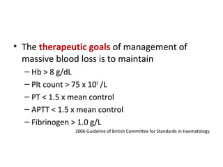 • The therapeutic goals of management of
massive blood loss is to maintain
– Hb > 8 g/dL
– Plt count > 75 x 109
/L
– PT < 1.5 x mean control
– APTT < 1.5 x mean control
– Fibrinogen > 1.0 g/L
2006 Guideline of British Committee for Standards in Haematology
 