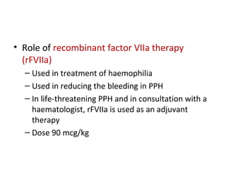 • Role of recombinant factor VIIa therapy
(rFVIIa)
– Used in treatment of haemophilia
– Used in reducing the bleeding in PPH
– In life-threatening PPH and in consultation with a
haematologist, rFVIIa is used as an adjuvant
therapy
– Dose 90 mcg/kg
 