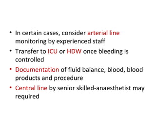 • In certain cases, consider arterial line
monitoring by experienced staff
• Transfer to ICU or HDW once bleeding is
controlled
• Documentation of fluid balance, blood, blood
products and procedure
• Central line by senior skilled-anaesthetist may
required
 
