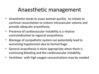 Anaesthetic management
• Anaeshetist needs to asses woman quickly , to initiate or
continue resuscitation to restore intravascular volume and
provide adequate anaesthesia.
• Presence of cardiovascular instability is a relative
contraindication to regional anaesthesia.
• Blockage of sympathetic system can potentially lead to
worsening hypotension due to hemorrhage.
• General anaesthesia is more appropriate when there is
continuing bleeding and the cardiovascular instability.
• Ventilator with high oxygen concentrations may be needed
 