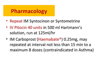 Pharmacology
• Repeat IM Syntocinon or Syntometrine
• IV Pitocin 40 units in 500 ml Hartmann’s
solution, run at 125ml/hr
• IM Carboprost (Haemabate®) 0.25mg, may
repeated at interval not less than 15 min to a
maximum 8 doses (contraindicated in Asthma)
 