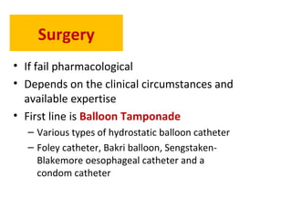 Surgery
• If fail pharmacological
• Depends on the clinical circumstances and
available expertise
• First line is Balloon Tamponade
– Various types of hydrostatic balloon catheter
– Foley catheter, Bakri balloon, Sengstaken-
Blakemore oesophageal catheter and a
condom catheter
 