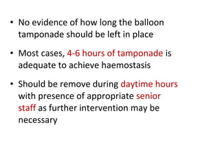 • No evidence of how long the balloon
tamponade should be left in place
• Most cases, 4-6 hours of tamponade is
adequate to achieve haemostasis
• Should be remove during daytime hours
with presence of appropriate senior
staff as further intervention may be
necessary
 