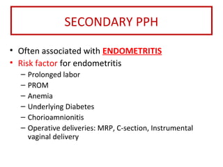 SECONDARY PPH
• Often associated with ENDOMETRITIS
• Risk factor for endometritis
– Prolonged labor
– PROM
– Anemia
– Underlying Diabetes
– Chorioamnionitis
– Operative deliveries: MRP, C-section, Instrumental
vaginal delivery
 