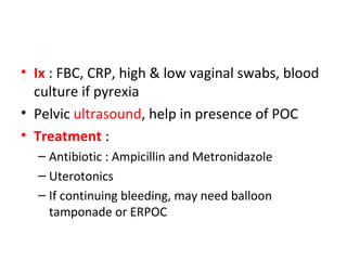 • Ix : FBC, CRP, high & low vaginal swabs, blood
culture if pyrexia
• Pelvic ultrasound, help in presence of POC
• Treatment :
– Antibiotic : Ampicillin and Metronidazole
– Uterotonics
– If continuing bleeding, may need balloon
tamponade or ERPOC
 