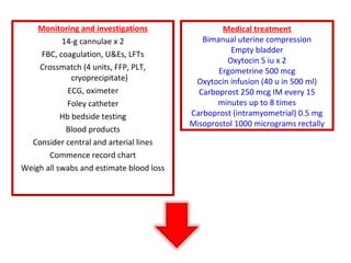 Monitoring and investigations
14-g cannulae x 2
FBC, coagulation, U&Es, LFTs
Crossmatch (4 units, FFP, PLT,
cryoprecipitate)
ECG, oximeter
Foley catheter
Hb bedside testing
Blood products
Consider central and arterial lines
Commence record chart
Weigh all swabs and estimate blood loss
Medical treatment
Bimanual uterine compression
Empty bladder
Oxytocin 5 iu x 2
Ergometrine 500 mcg
Oxytocin infusion (40 u in 500 ml)
Carboprost 250 mcg IM every 15
minutes up to 8 times
Carboprost (intramyometrial) 0.5 mg
Misoprostol 1000 micrograms rectally
 