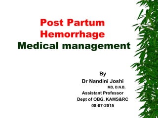 Post Partum
Hemorrhage
Medical management
By
Dr Nandini Joshi
MD, D.N.B.
Assistant Professor
Dept of OBG, KAMS&RC
08-07-2015
 