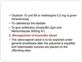  Oxytocin 10 unit IM or methergine 0.2 mg is given
intravenously.
 To catheterize the bladder.
 To give antibiotics (Ampicillin 2gm and
Metronidazole 500mg IV)
2. Management of traumatic bleed
 The uterovaginal canal is to be explored under
general anesthesia after the placenta is expelled
and haemostatic sutures are placed on the
offending sites.
 
