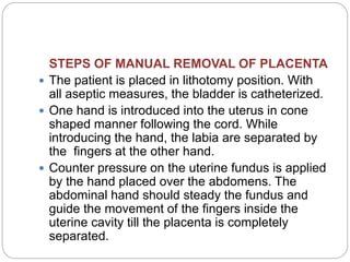 STEPS OF MANUAL REMOVAL OF PLACENTA
 The patient is placed in lithotomy position. With
all aseptic measures, the bladder is catheterized.
 One hand is introduced into the uterus in cone
shaped manner following the cord. While
introducing the hand, the labia are separated by
the fingers at the other hand.
 Counter pressure on the uterine fundus is applied
by the hand placed over the abdomens. The
abdominal hand should steady the fundus and
guide the movement of the fingers inside the
uterine cavity till the placenta is completely
separated.
 
