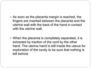  As soon as the placenta margin is reached, the
fingers are inserted between the placenta and the
uterine wall with the back of the hand in contact
with the uterine wall.
 When the placenta is completely separated, it is
extracted by traction of the cord by the other
hand. The uterine hand is still inside the uterus for
exploration of the cavity to be sure that nothing is
left behind.
 