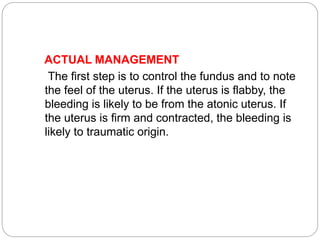 ACTUAL MANAGEMENT
The first step is to control the fundus and to note
the feel of the uterus. If the uterus is flabby, the
bleeding is likely to be from the atonic uterus. If
the uterus is firm and contracted, the bleeding is
likely to traumatic origin.
 